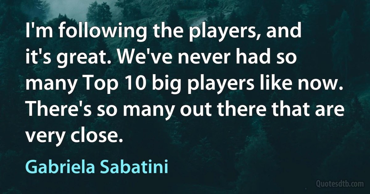 I'm following the players, and it's great. We've never had so many Top 10 big players like now. There's so many out there that are very close. (Gabriela Sabatini)