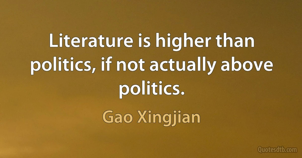 Literature is higher than politics, if not actually above politics. (Gao Xingjian)