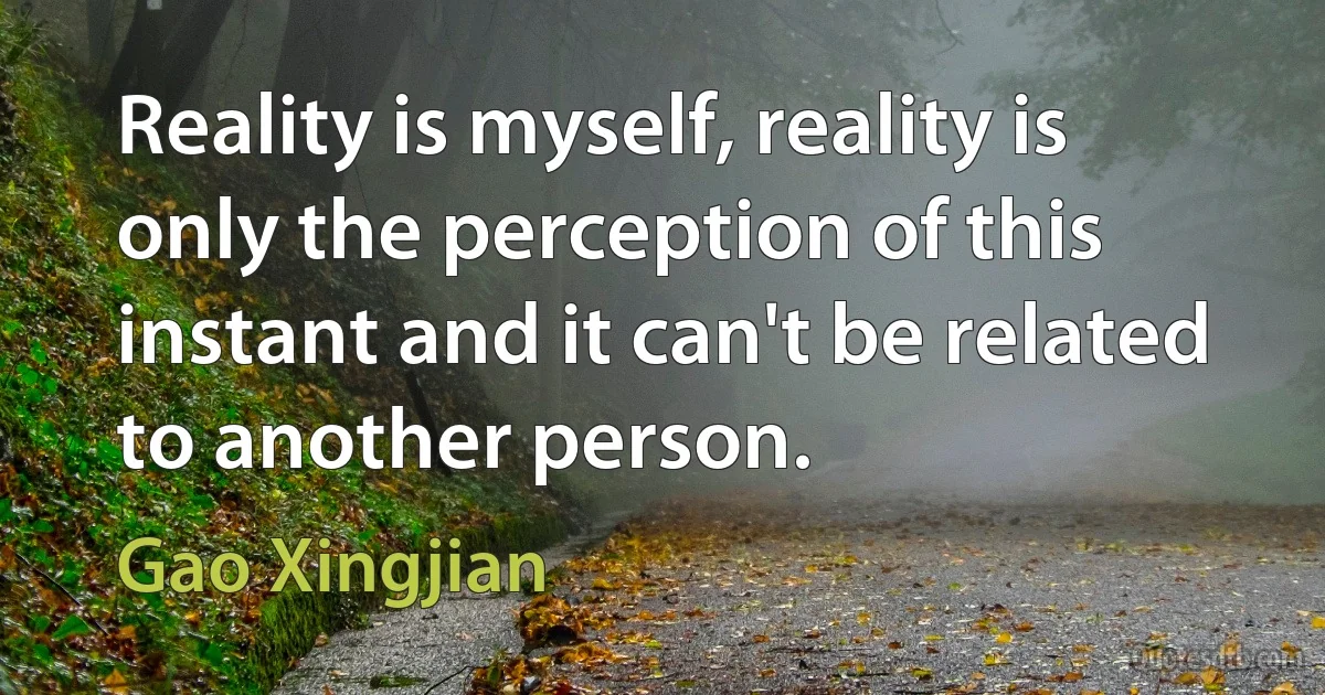 Reality is myself, reality is only the perception of this instant and it can't be related to another person. (Gao Xingjian)