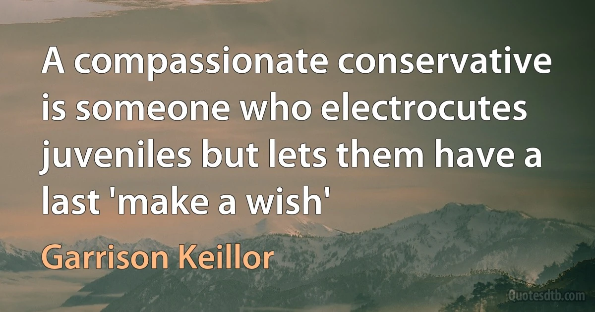 A compassionate conservative is someone who electrocutes juveniles but lets them have a last 'make a wish' (Garrison Keillor)