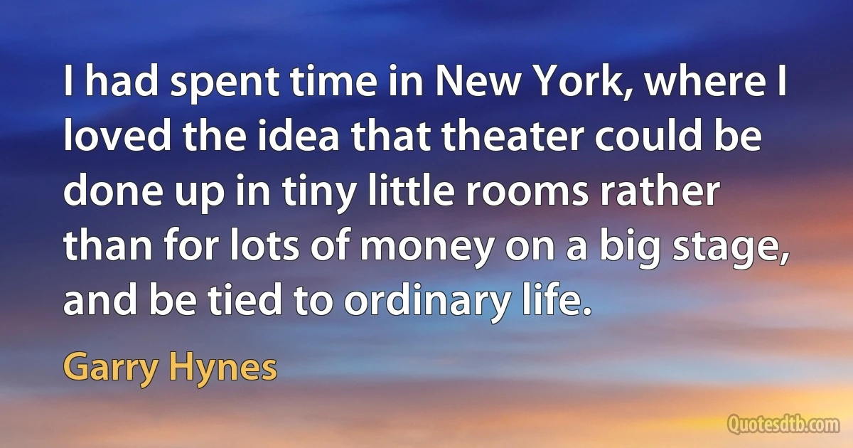 I had spent time in New York, where I loved the idea that theater could be done up in tiny little rooms rather than for lots of money on a big stage, and be tied to ordinary life. (Garry Hynes)