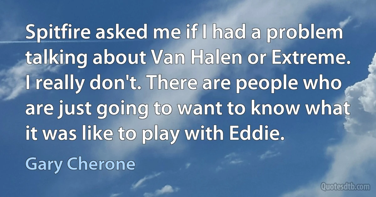 Spitfire asked me if I had a problem talking about Van Halen or Extreme. I really don't. There are people who are just going to want to know what it was like to play with Eddie. (Gary Cherone)