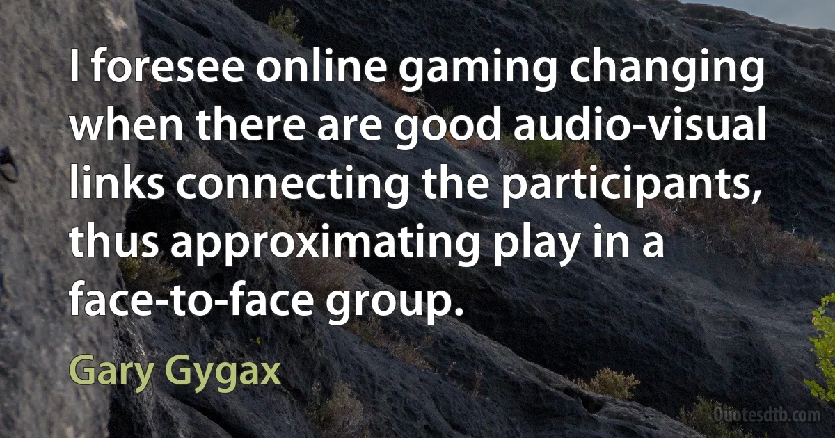 I foresee online gaming changing when there are good audio-visual links connecting the participants, thus approximating play in a face-to-face group. (Gary Gygax)