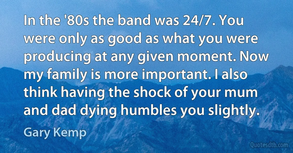 In the '80s the band was 24/7. You were only as good as what you were producing at any given moment. Now my family is more important. I also think having the shock of your mum and dad dying humbles you slightly. (Gary Kemp)