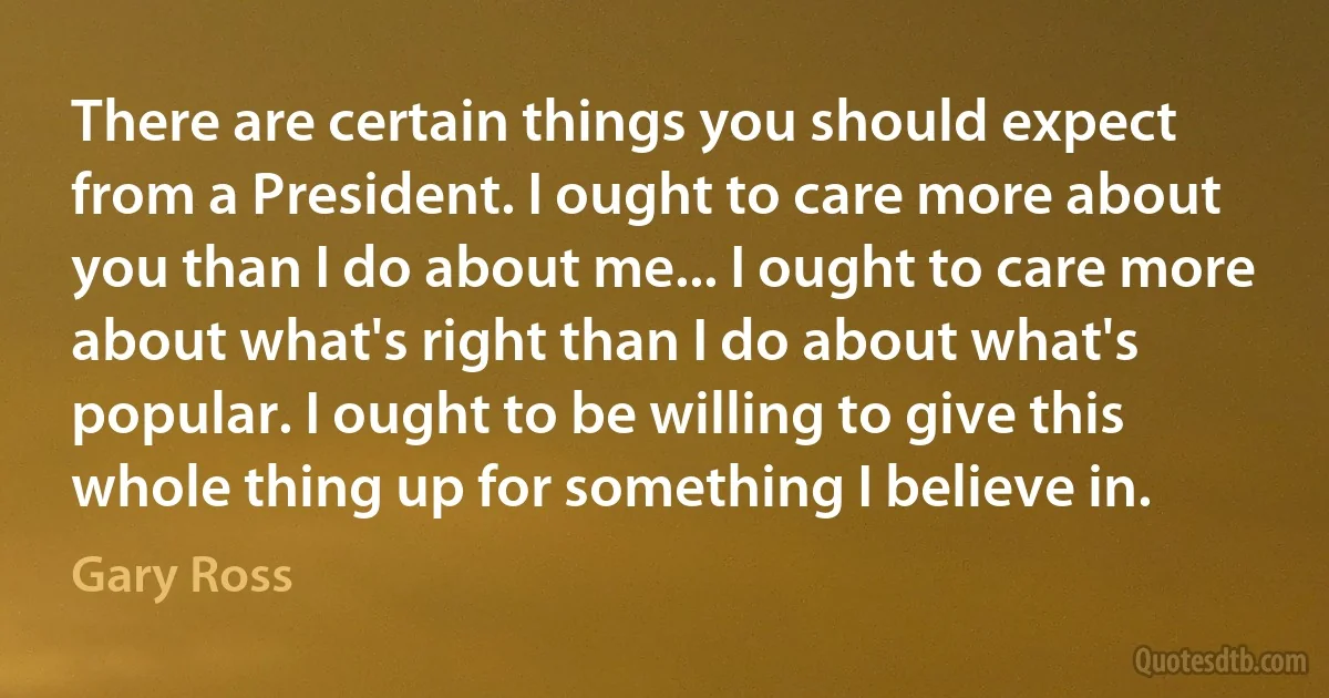 There are certain things you should expect from a President. I ought to care more about you than I do about me... I ought to care more about what's right than I do about what's popular. I ought to be willing to give this whole thing up for something I believe in. (Gary Ross)