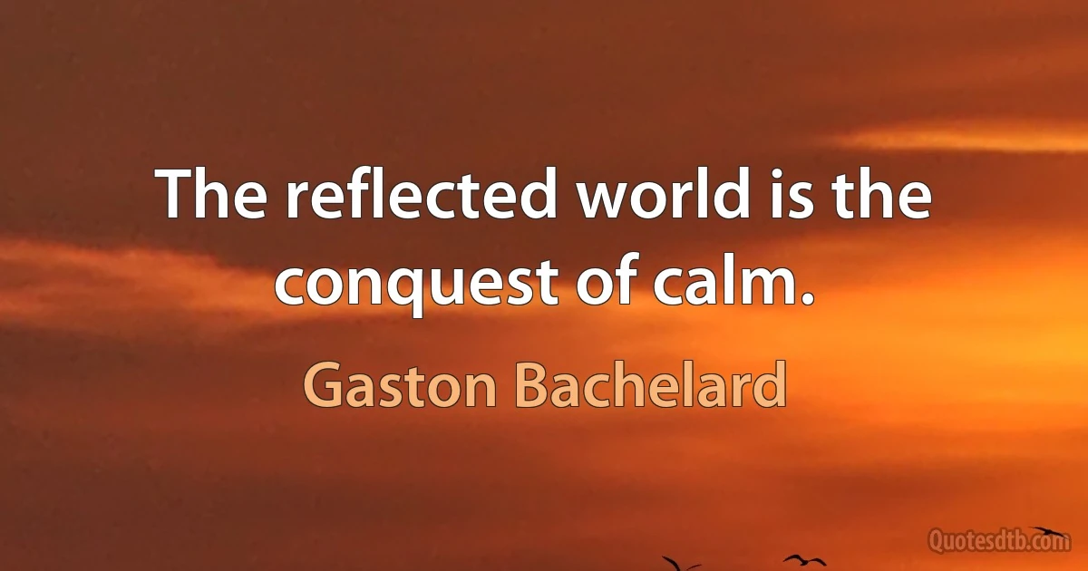 The reflected world is the conquest of calm. (Gaston Bachelard)