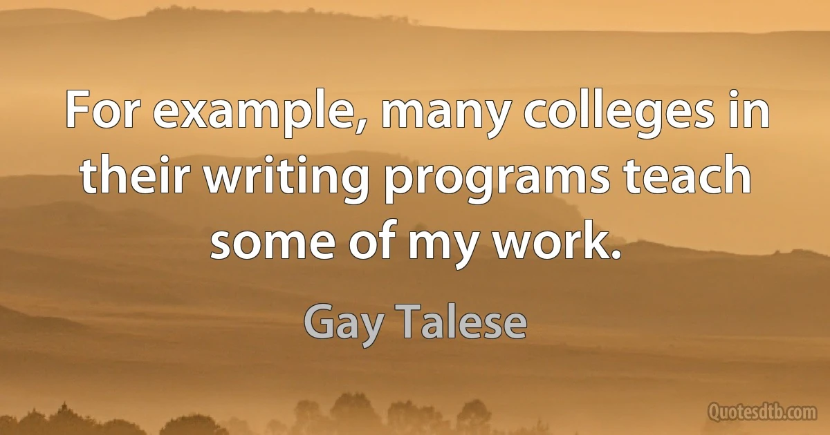 For example, many colleges in their writing programs teach some of my work. (Gay Talese)