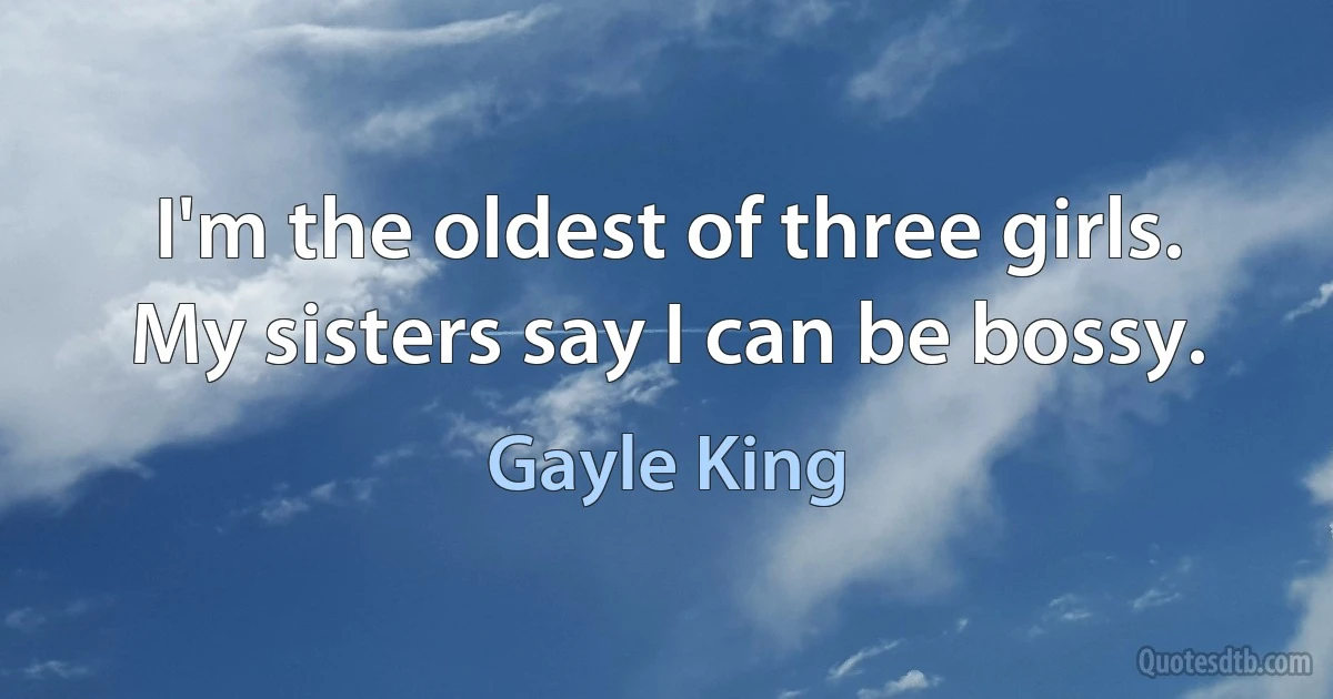 I'm the oldest of three girls. My sisters say I can be bossy. (Gayle King)