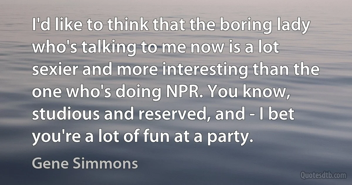 I'd like to think that the boring lady who's talking to me now is a lot sexier and more interesting than the one who's doing NPR. You know, studious and reserved, and - I bet you're a lot of fun at a party. (Gene Simmons)