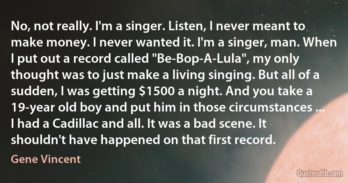 No, not really. I'm a singer. Listen, I never meant to make money. I never wanted it. I'm a singer, man. When I put out a record called "Be-Bop-A-Lula", my only thought was to just make a living singing. But all of a sudden, I was getting $1500 a night. And you take a 19-year old boy and put him in those circumstances ... I had a Cadillac and all. It was a bad scene. It shouldn't have happened on that first record. (Gene Vincent)