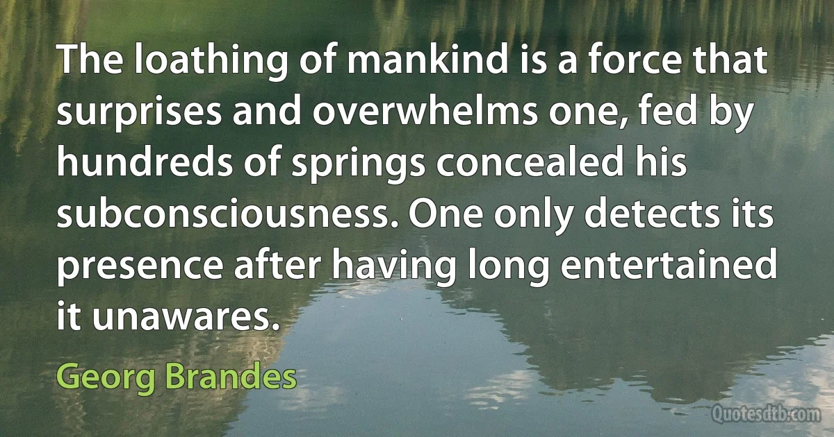 The loathing of mankind is a force that surprises and overwhelms one, fed by hundreds of springs concealed his subconsciousness. One only detects its presence after having long entertained it unawares. (Georg Brandes)