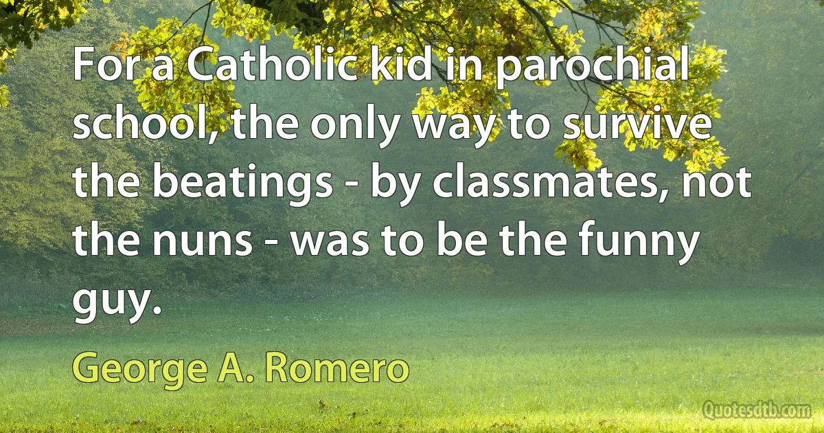 For a Catholic kid in parochial school, the only way to survive the beatings - by classmates, not the nuns - was to be the funny guy. (George A. Romero)