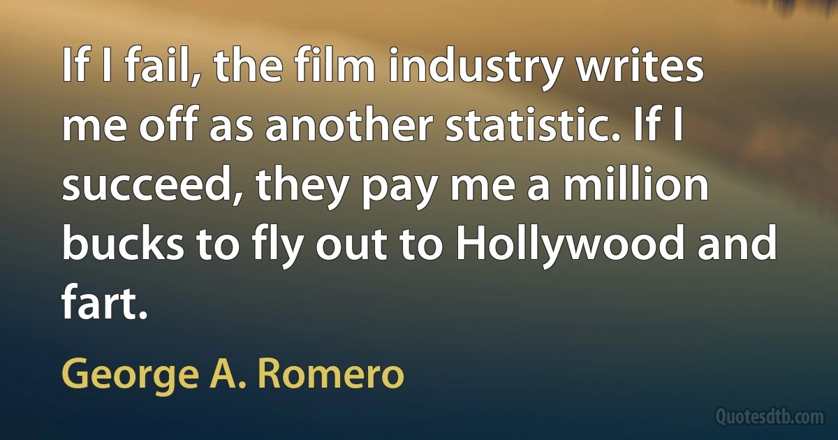 If I fail, the film industry writes me off as another statistic. If I succeed, they pay me a million bucks to fly out to Hollywood and fart. (George A. Romero)