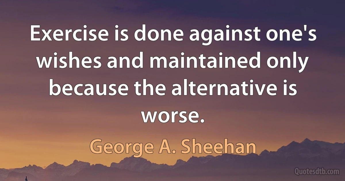 Exercise is done against one's wishes and maintained only because the alternative is worse. (George A. Sheehan)