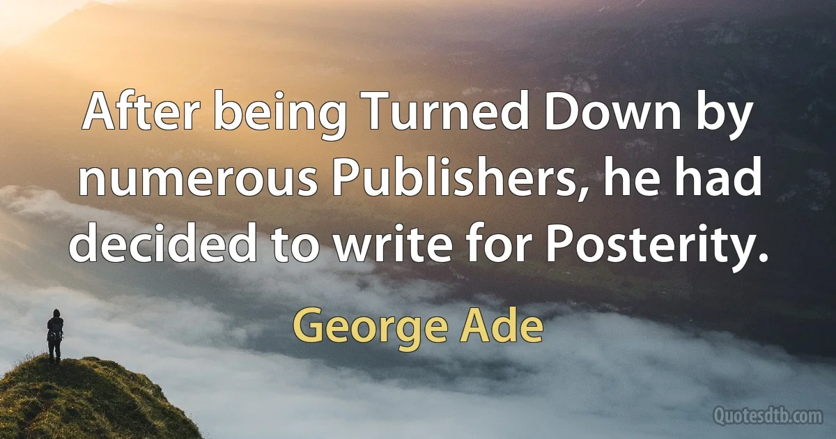 After being Turned Down by numerous Publishers, he had decided to write for Posterity. (George Ade)