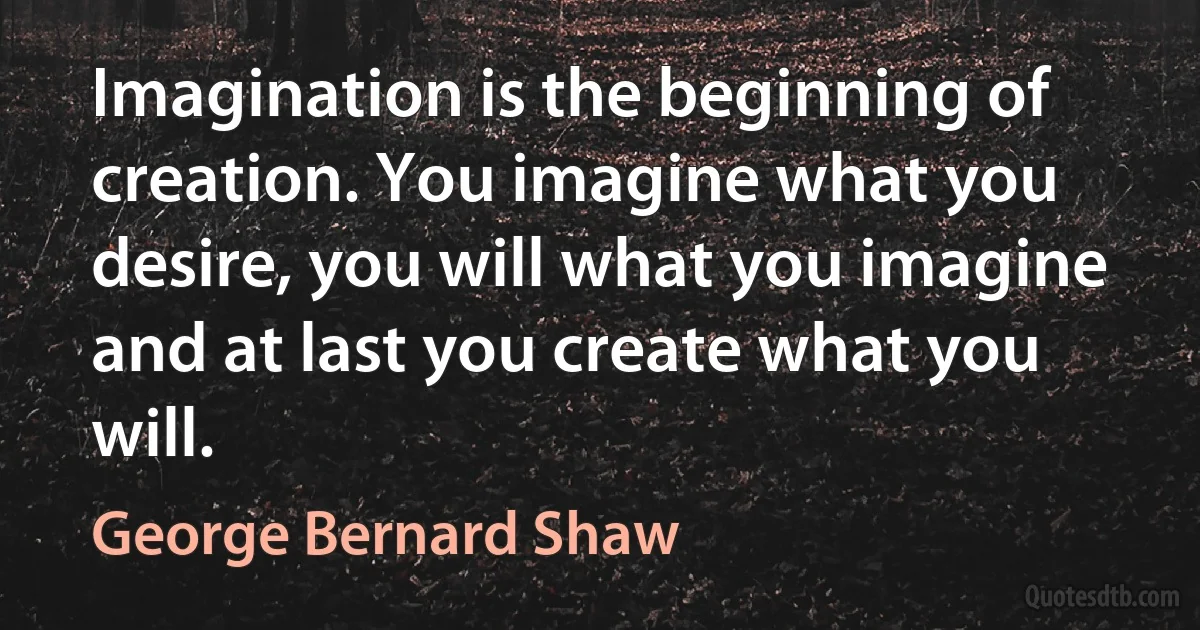 Imagination is the beginning of creation. You imagine what you desire, you will what you imagine and at last you create what you will. (George Bernard Shaw)