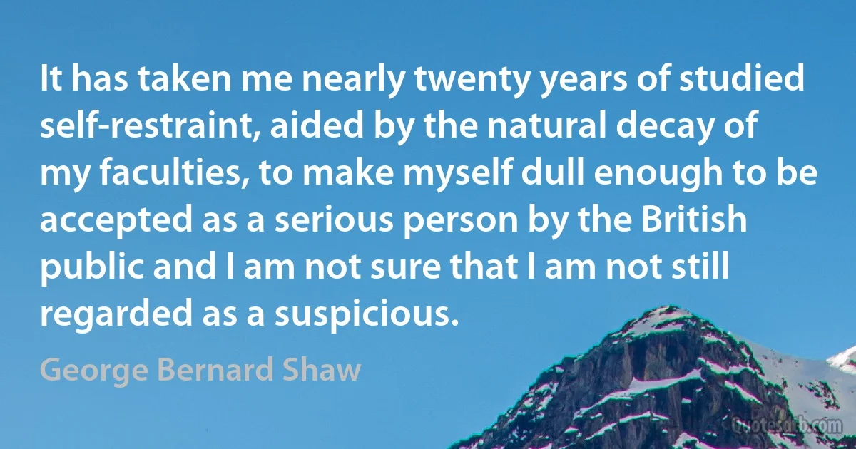 It has taken me nearly twenty years of studied self-restraint, aided by the natural decay of my faculties, to make myself dull enough to be accepted as a serious person by the British public and I am not sure that I am not still regarded as a suspicious. (George Bernard Shaw)