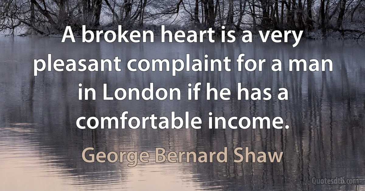 A broken heart is a very pleasant complaint for a man in London if he has a comfortable income. (George Bernard Shaw)