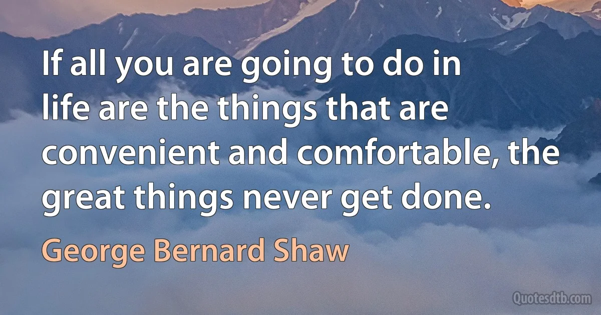 If all you are going to do in life are the things that are convenient and comfortable, the great things never get done. (George Bernard Shaw)