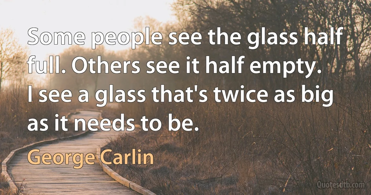 Some people see the glass half full. Others see it half empty.
I see a glass that's twice as big as it needs to be. (George Carlin)