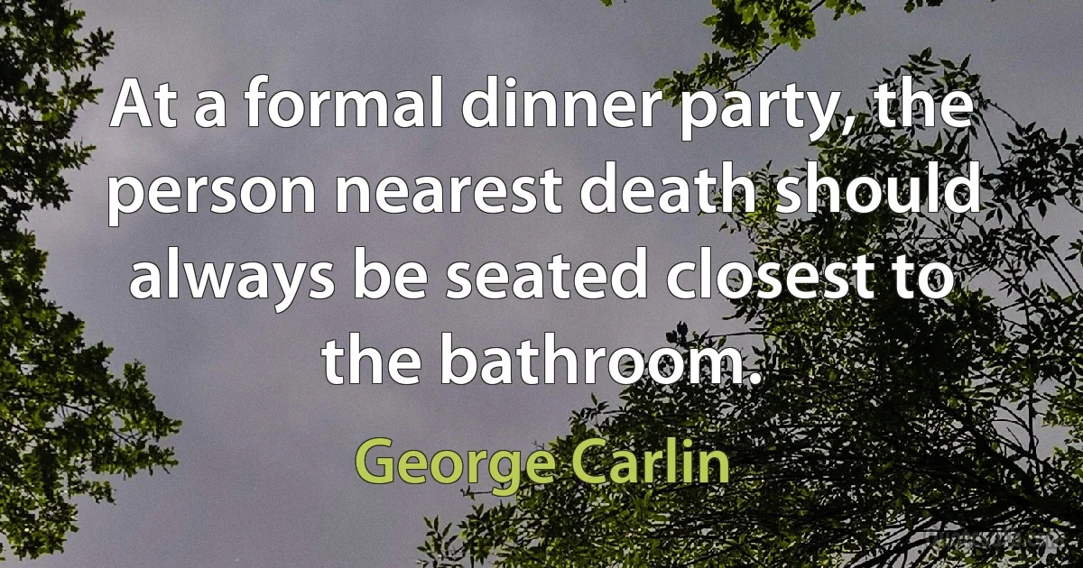 At a formal dinner party, the person nearest death should always be seated closest to the bathroom. (George Carlin)