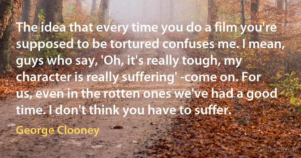 The idea that every time you do a film you're supposed to be tortured confuses me. I mean, guys who say, 'Oh, it's really tough, my character is really suffering' -come on. For us, even in the rotten ones we've had a good time. I don't think you have to suffer. (George Clooney)