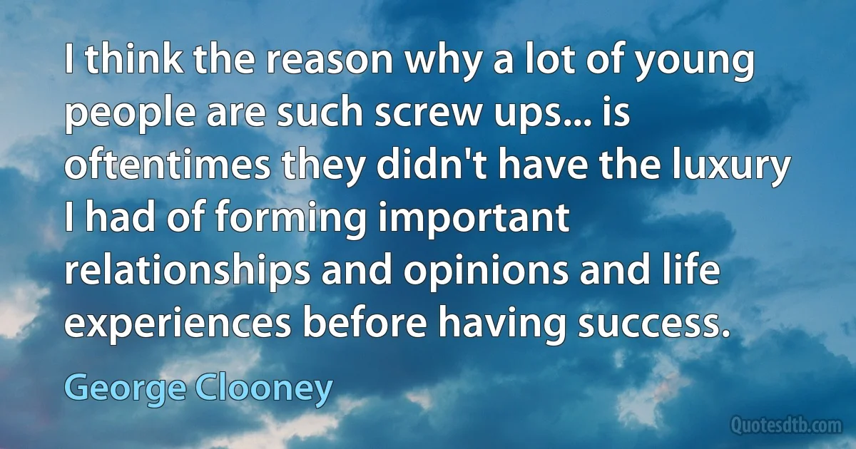 I think the reason why a lot of young people are such screw ups... is oftentimes they didn't have the luxury I had of forming important relationships and opinions and life experiences before having success. (George Clooney)