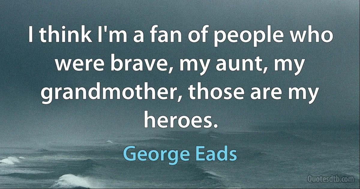 I think I'm a fan of people who were brave, my aunt, my grandmother, those are my heroes. (George Eads)