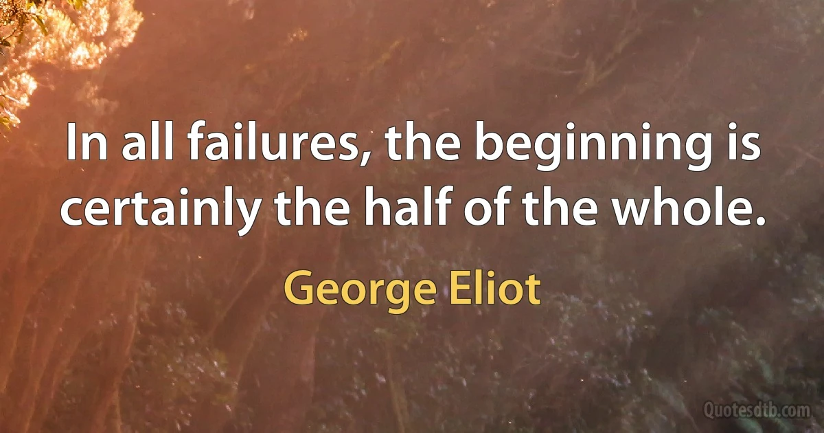 In all failures, the beginning is certainly the half of the whole. (George Eliot)