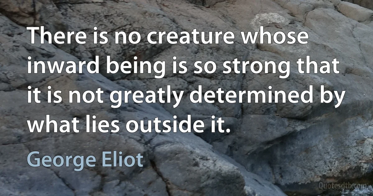 There is no creature whose inward being is so strong that it is not greatly determined by what lies outside it. (George Eliot)