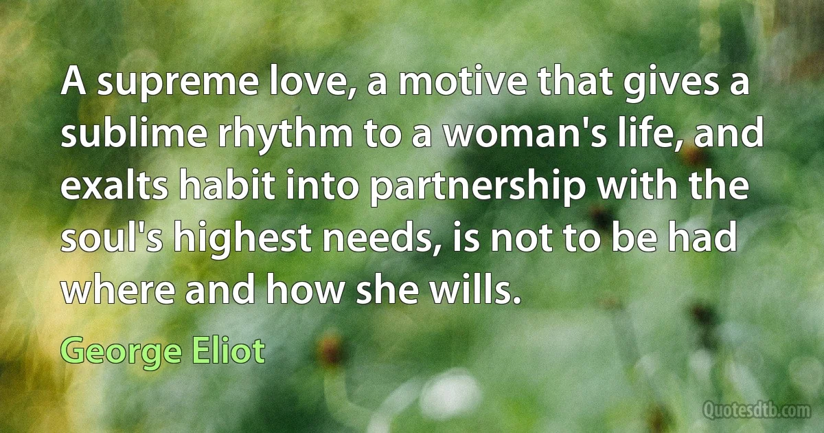 A supreme love, a motive that gives a sublime rhythm to a woman's life, and exalts habit into partnership with the soul's highest needs, is not to be had where and how she wills. (George Eliot)