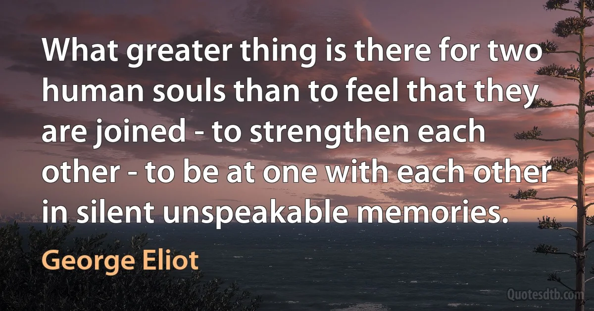 What greater thing is there for two human souls than to feel that they are joined - to strengthen each other - to be at one with each other in silent unspeakable memories. (George Eliot)