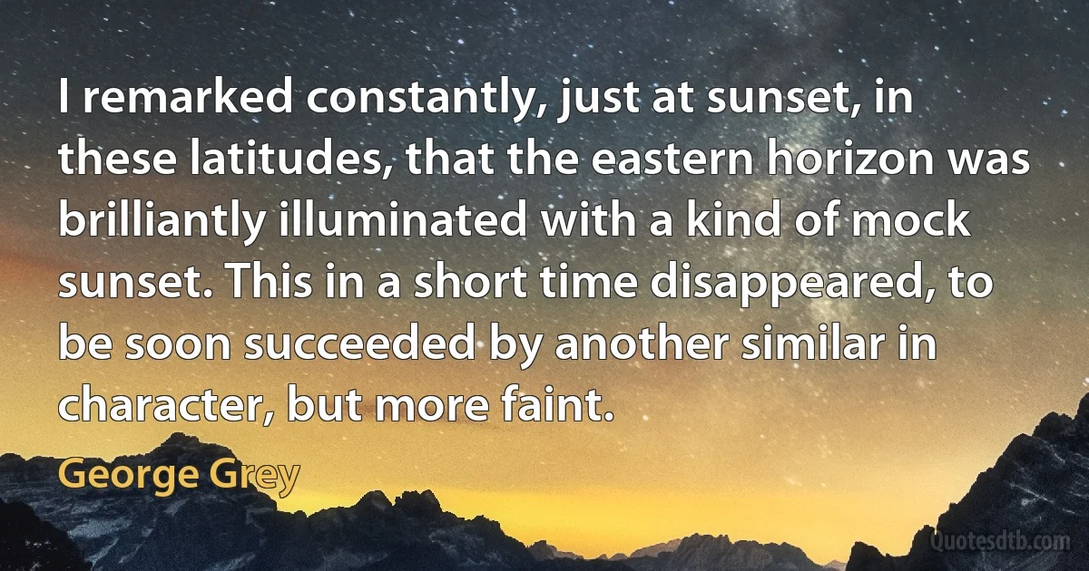 I remarked constantly, just at sunset, in these latitudes, that the eastern horizon was brilliantly illuminated with a kind of mock sunset. This in a short time disappeared, to be soon succeeded by another similar in character, but more faint. (George Grey)