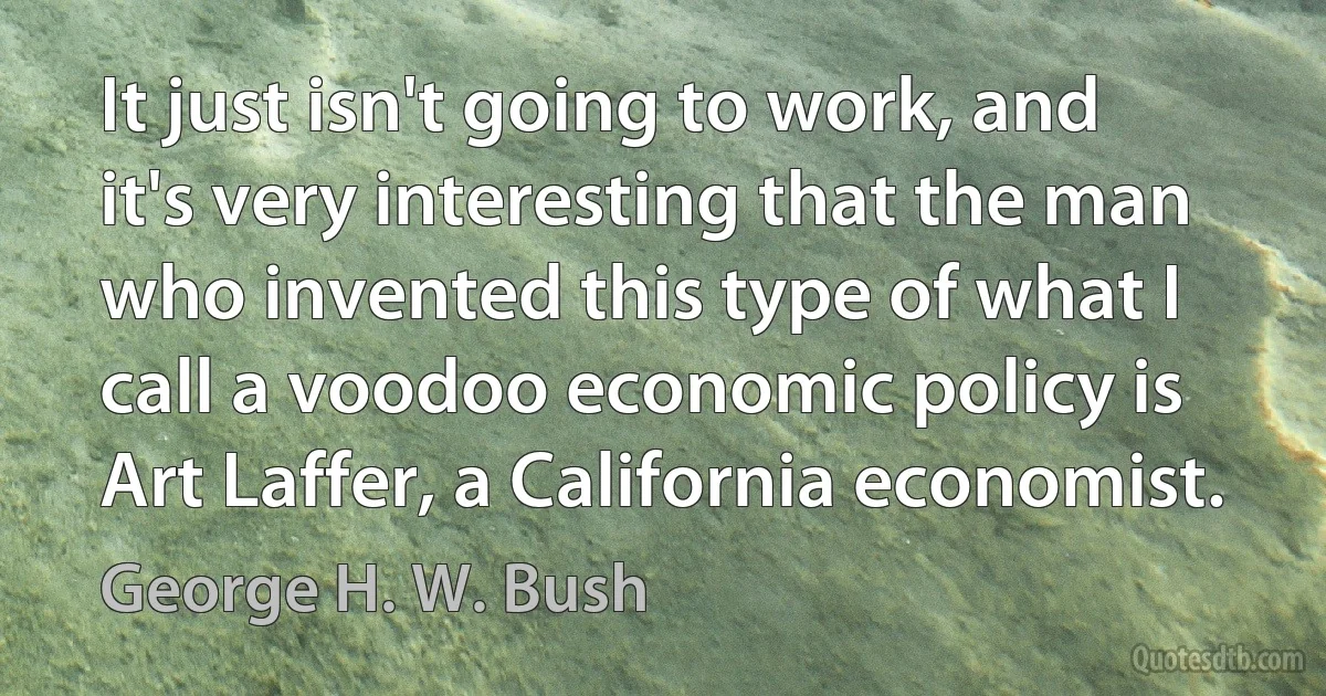 It just isn't going to work, and it's very interesting that the man who invented this type of what I call a voodoo economic policy is Art Laffer, a California economist. (George H. W. Bush)