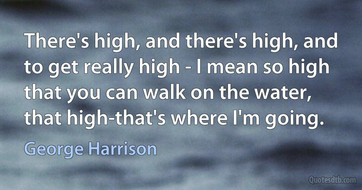 There's high, and there's high, and to get really high - I mean so high that you can walk on the water, that high-that's where I'm going. (George Harrison)