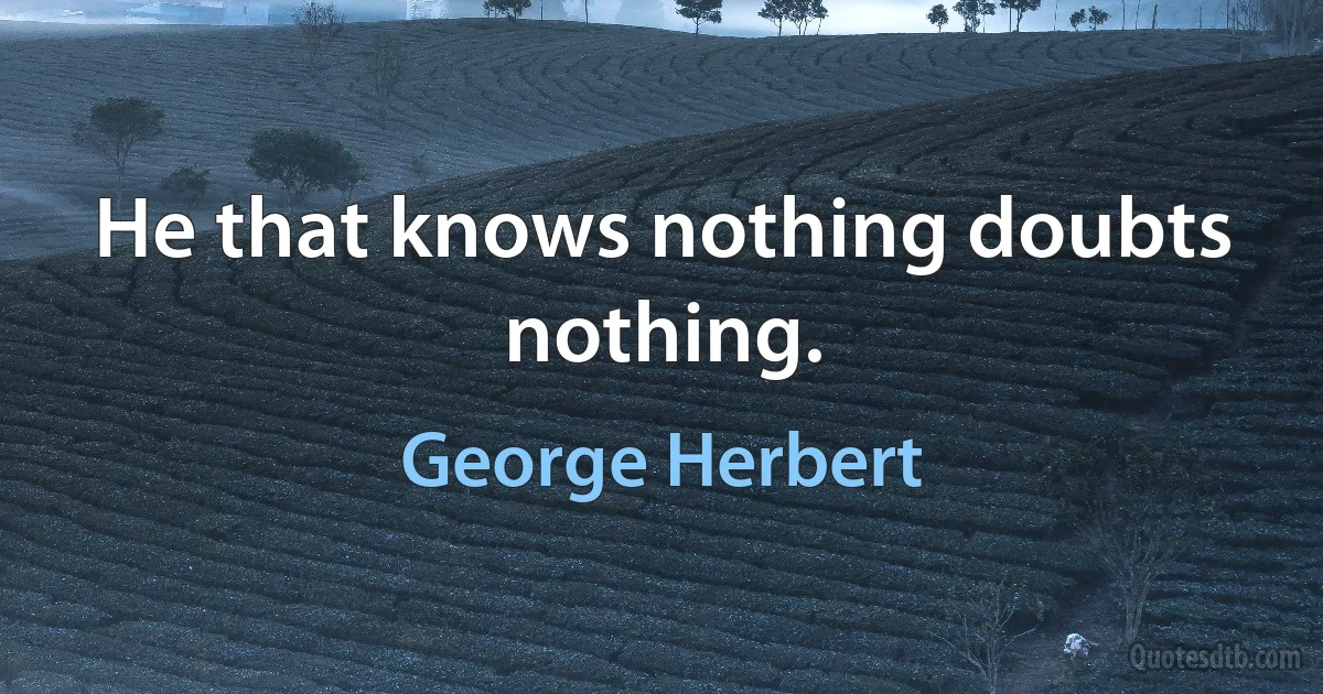 He that knows nothing doubts nothing. (George Herbert)