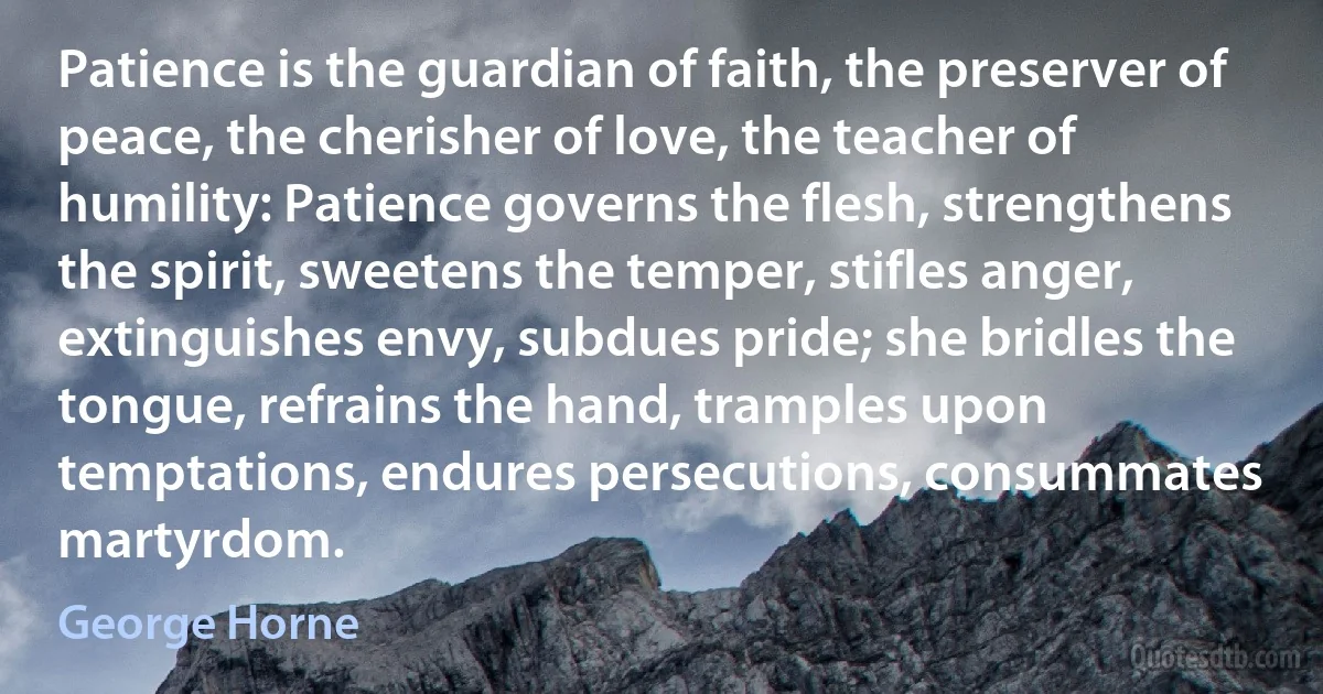 Patience is the guardian of faith, the preserver of peace, the cherisher of love, the teacher of humility: Patience governs the flesh, strengthens the spirit, sweetens the temper, stifles anger, extinguishes envy, subdues pride; she bridles the tongue, refrains the hand, tramples upon temptations, endures persecutions, consummates martyrdom. (George Horne)