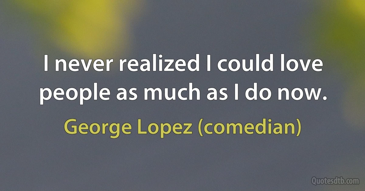 I never realized I could love people as much as I do now. (George Lopez (comedian))