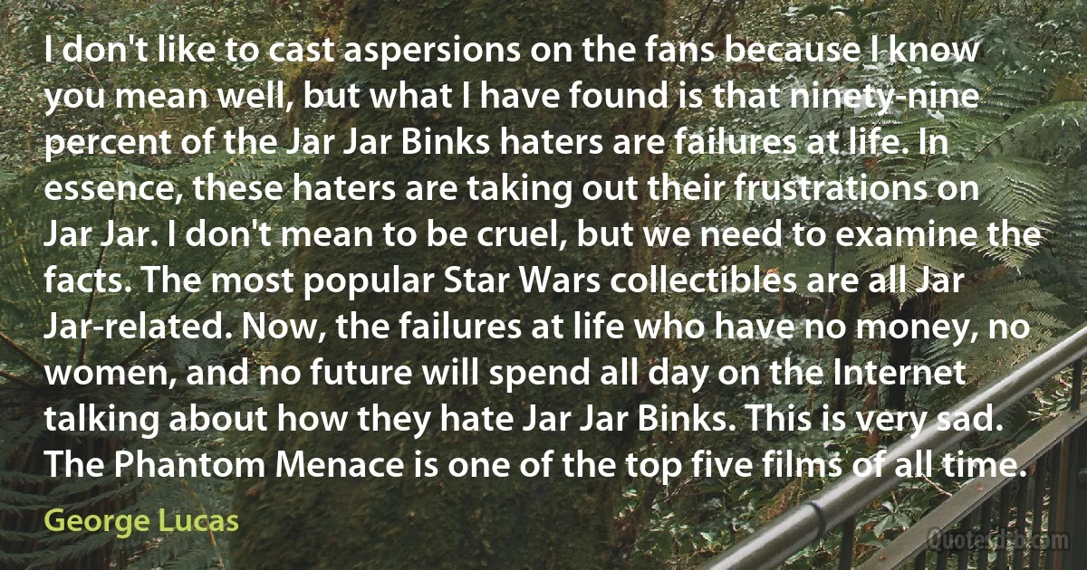 I don't like to cast aspersions on the fans because I know you mean well, but what I have found is that ninety-nine percent of the Jar Jar Binks haters are failures at life. In essence, these haters are taking out their frustrations on Jar Jar. I don't mean to be cruel, but we need to examine the facts. The most popular Star Wars collectibles are all Jar Jar-related. Now, the failures at life who have no money, no women, and no future will spend all day on the Internet talking about how they hate Jar Jar Binks. This is very sad. The Phantom Menace is one of the top five films of all time. (George Lucas)