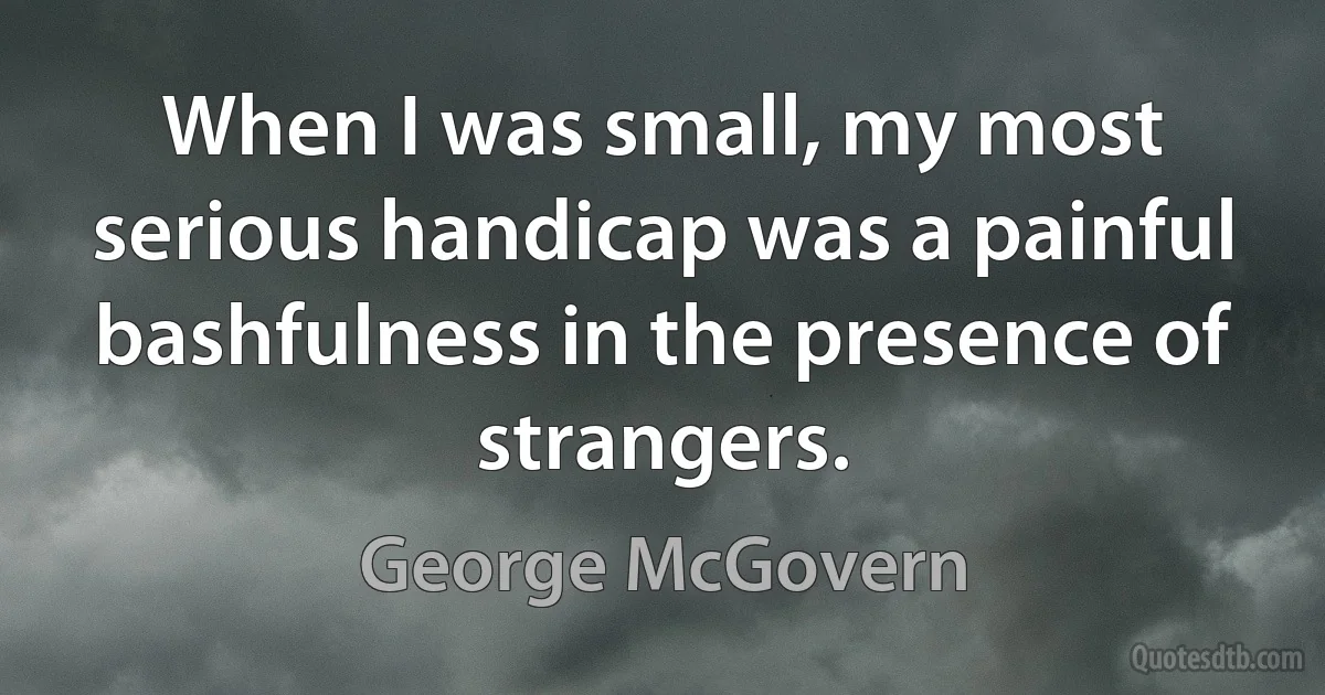 When I was small, my most serious handicap was a painful bashfulness in the presence of strangers. (George McGovern)