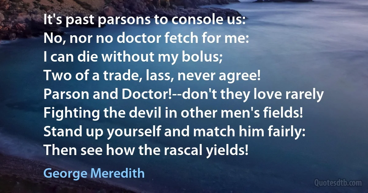 It's past parsons to console us:
No, nor no doctor fetch for me:
I can die without my bolus;
Two of a trade, lass, never agree!
Parson and Doctor!--don't they love rarely
Fighting the devil in other men's fields!
Stand up yourself and match him fairly:
Then see how the rascal yields! (George Meredith)