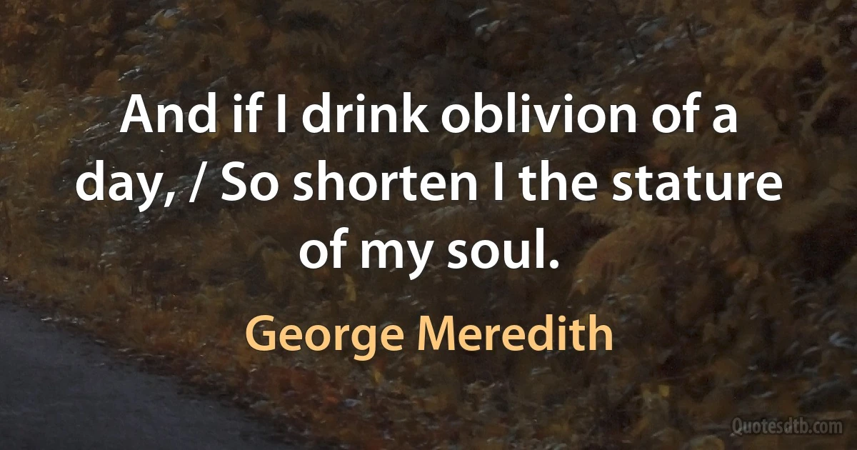 And if I drink oblivion of a day, / So shorten I the stature of my soul. (George Meredith)