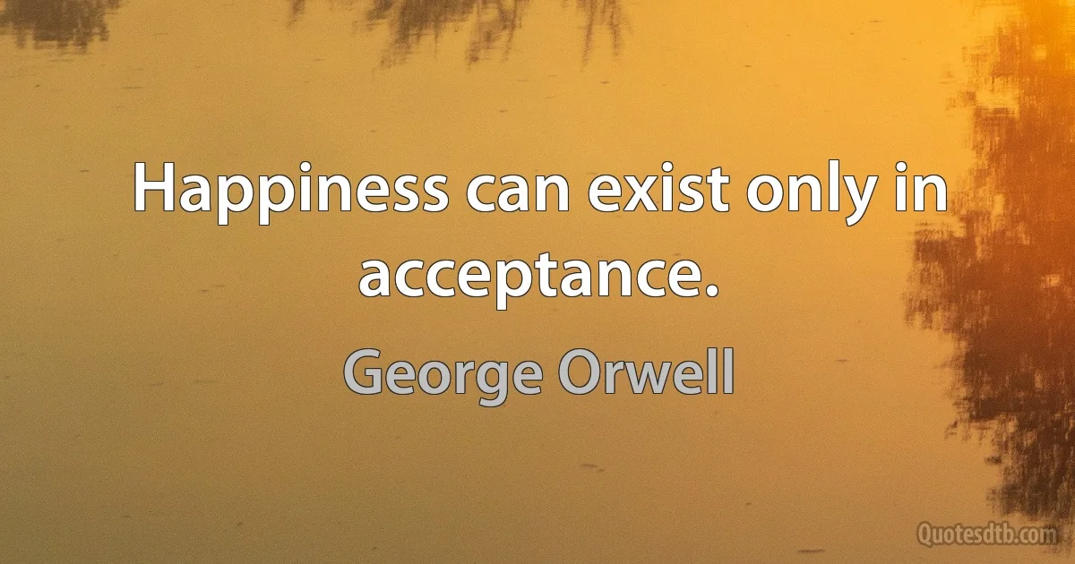 Happiness can exist only in acceptance. (George Orwell)