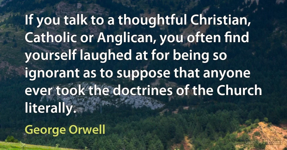 If you talk to a thoughtful Christian, Catholic or Anglican, you often ﬁnd yourself laughed at for being so ignorant as to suppose that anyone ever took the doctrines of the Church literally. (George Orwell)