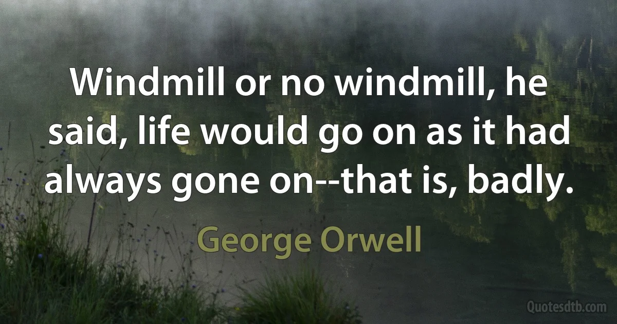 Windmill or no windmill, he said, life would go on as it had always gone on--that is, badly. (George Orwell)