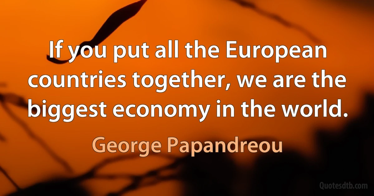 If you put all the European countries together, we are the biggest economy in the world. (George Papandreou)