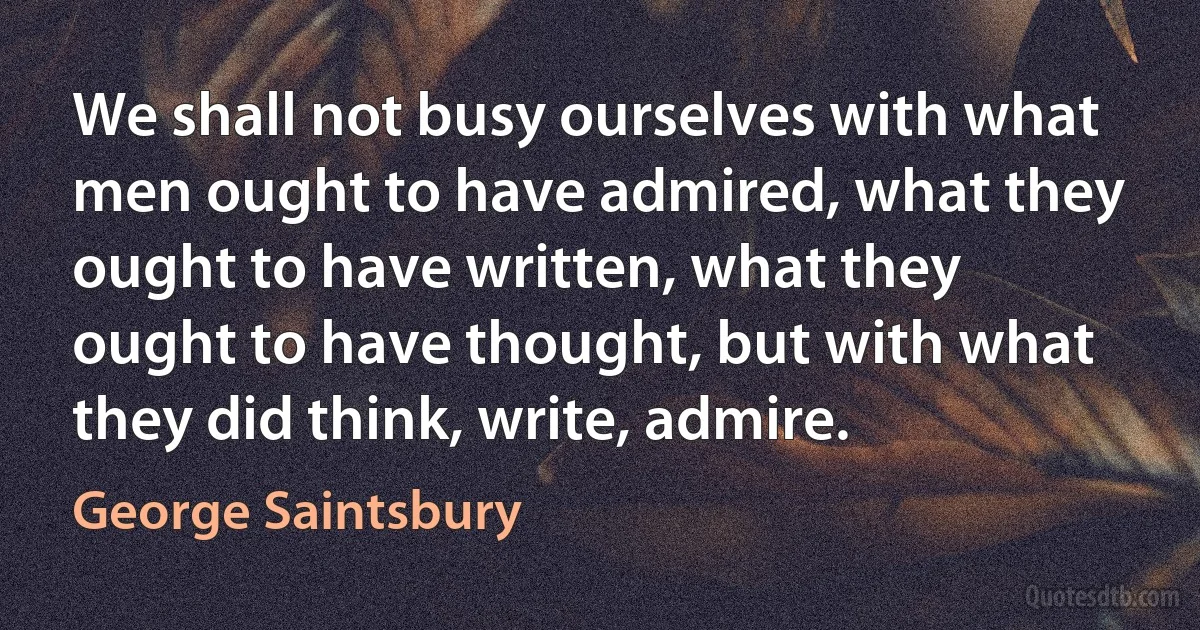 We shall not busy ourselves with what men ought to have admired, what they ought to have written, what they ought to have thought, but with what they did think, write, admire. (George Saintsbury)