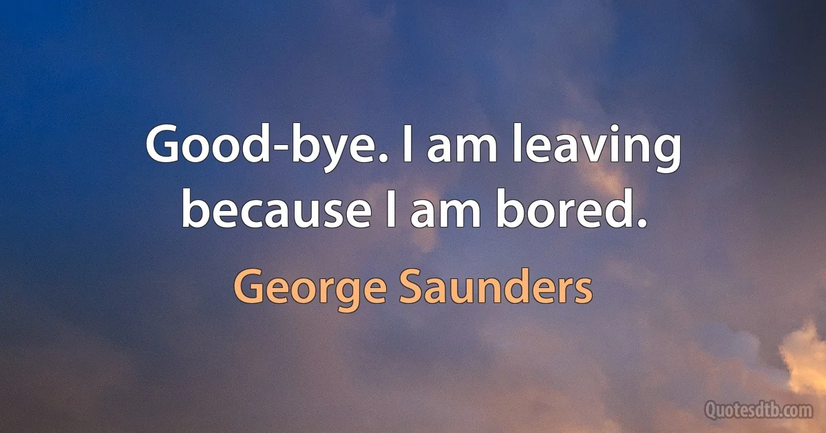 Good-bye. I am leaving because I am bored. (George Saunders)