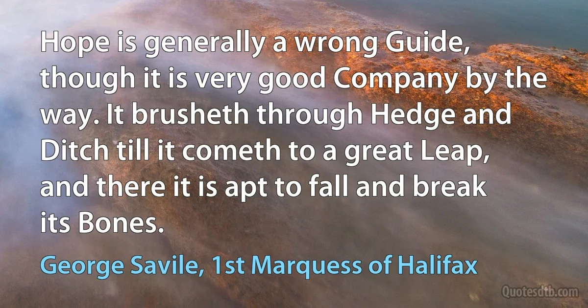 Hope is generally a wrong Guide, though it is very good Company by the way. It brusheth through Hedge and Ditch till it cometh to a great Leap, and there it is apt to fall and break its Bones. (George Savile, 1st Marquess of Halifax)