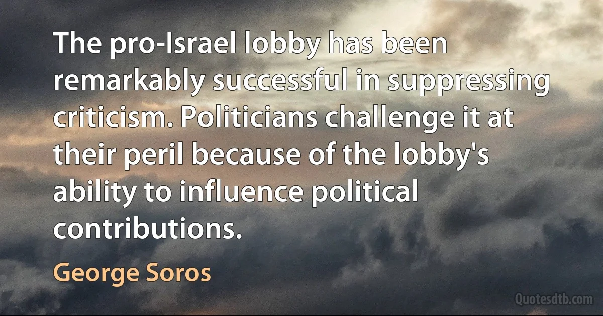 The pro-Israel lobby has been remarkably successful in suppressing criticism. Politicians challenge it at their peril because of the lobby's ability to influence political contributions. (George Soros)